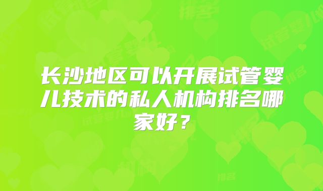长沙地区可以开展试管婴儿技术的私人机构排名哪家好？
