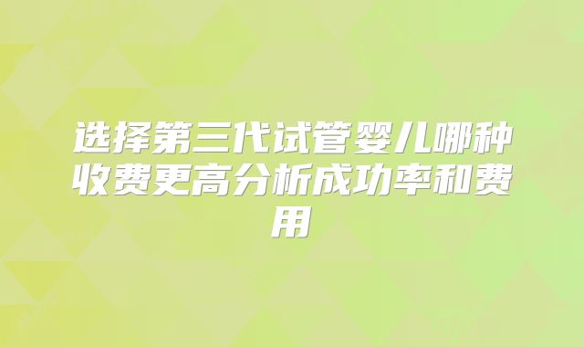 选择第三代试管婴儿哪种收费更高分析成功率和费用