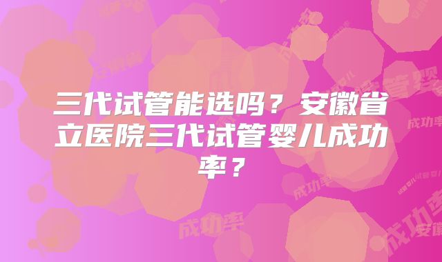 三代试管能选吗？安徽省立医院三代试管婴儿成功率？