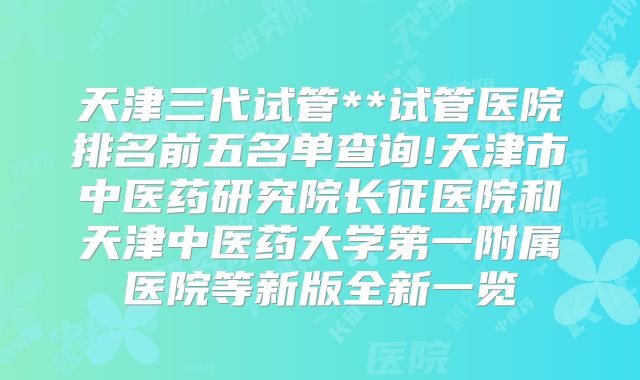 天津三代试管**试管医院排名前五名单查询!天津市中医药研究院长征医院和天津中医药大学第一附属医院等新版全新一览