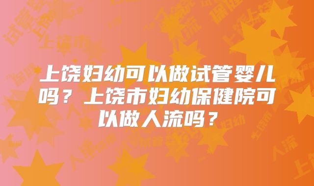 上饶妇幼可以做试管婴儿吗？上饶市妇幼保健院可以做人流吗？