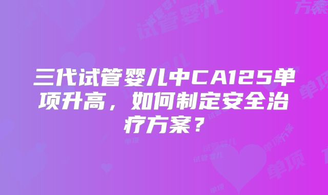 三代试管婴儿中CA125单项升高,如何制定安全治疗方案?