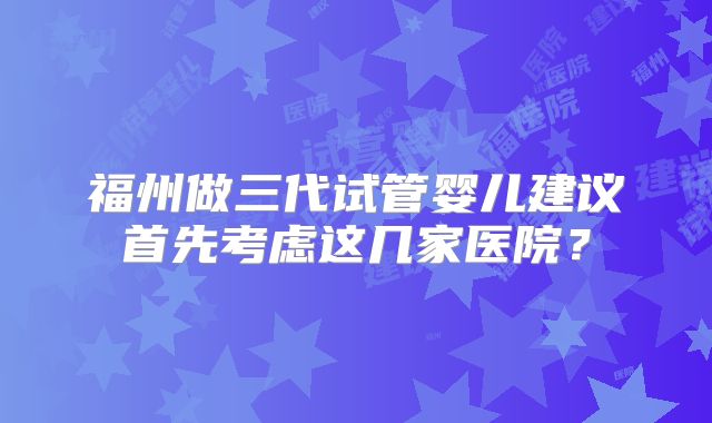 福州做三代试管婴儿建议首先考虑这几家医院？