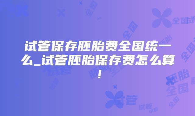 试管保存胚胎费全国统一么_试管胚胎保存费怎么算!