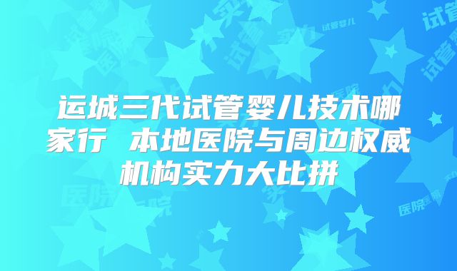运城三代试管婴儿技术哪家行 本地医院与周边权威机构实力大比拼