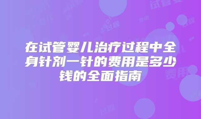 在试管婴儿治疗过程中全身针剂一针的费用是多少钱的全面指南