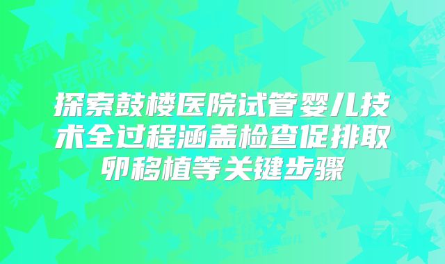 探索鼓楼医院试管婴儿技术全过程涵盖检查促排取卵移植等关键步骤