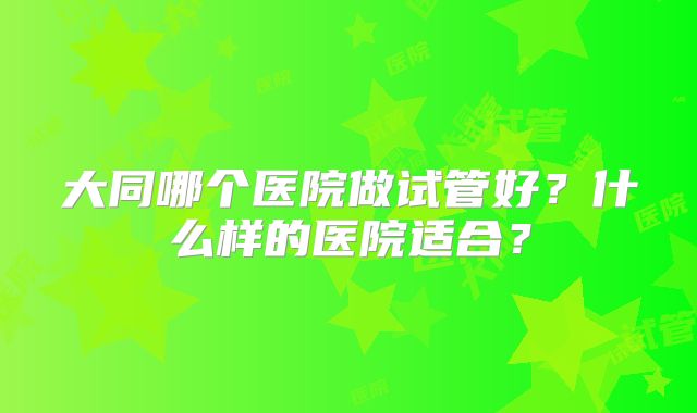 大同哪个医院做试管好?什么样的医院适合?