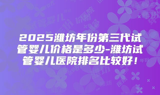 2025潍坊年份第三代试管婴儿价格是多少-潍坊试管婴儿医院排名比较好！