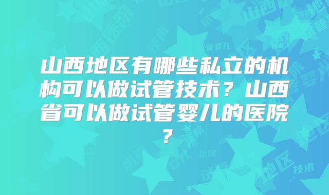山西地区有哪些私立的机构可以做试管技术？山西省可以做试管婴儿的医院？