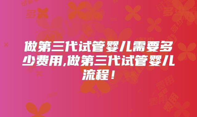 做第三代试管婴儿需要多少费用,做第三代试管婴儿流程！