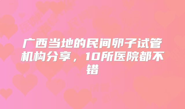 广西当地的民间卵子试管机构分享,10所医院都不错