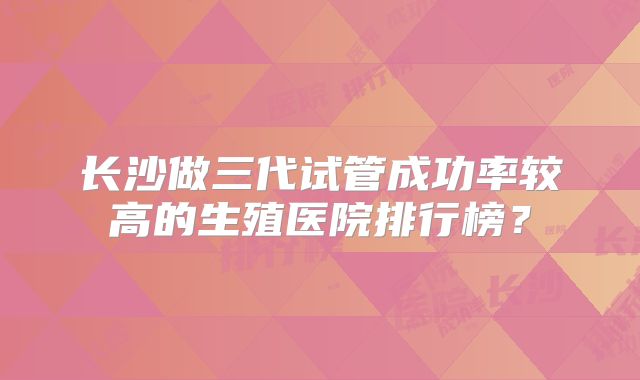 长沙做三代试管成功率较高的生殖医院排行榜？