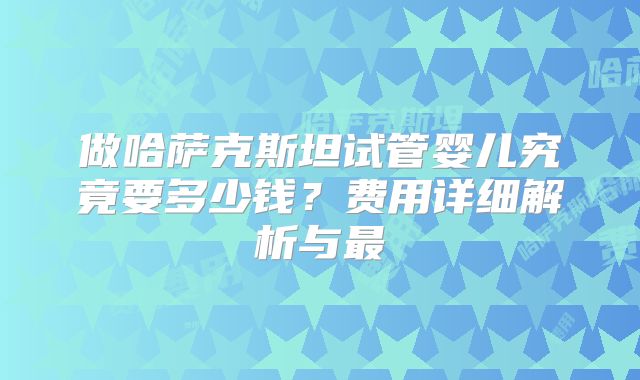 做哈萨克斯坦试管婴儿究竟要多少钱？费用详细解析与最
