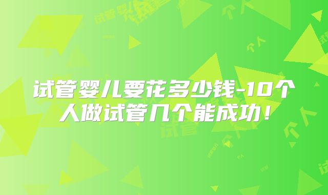 试管婴儿要花多少钱-10个人做试管几个能成功！