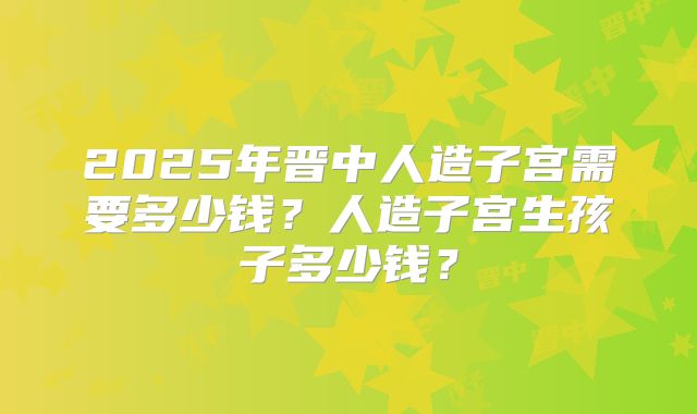 2025年晋中人造子宫需要多少钱？人造子宫生孩子多少钱？