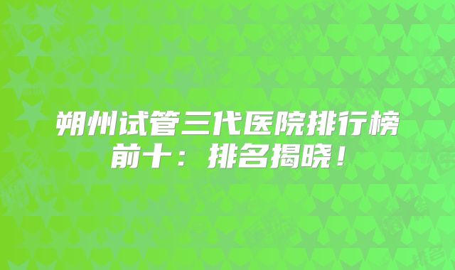 朔州试管三代医院排行榜前十：排名揭晓！
