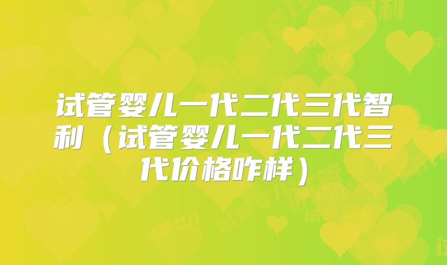 试管婴儿一代二代三代智利（试管婴儿一代二代三代价格咋样）