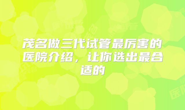 茂名做三代试管最厉害的医院介绍，让你选出最合适的