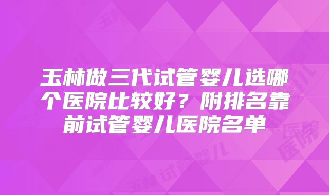 玉林做三代试管婴儿选哪个医院比较好？附排名靠前试管婴儿医院名单