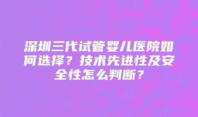 深圳三代试管婴儿医院如何选择？技术先进性及安全性怎么判断？