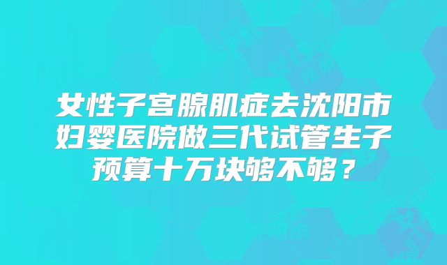 女性子宫腺肌症去沈阳市妇婴医院做三代试管生子预算十万块够不够？