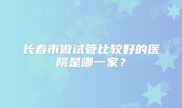 长春市做试管比较好的医院是哪一家？
