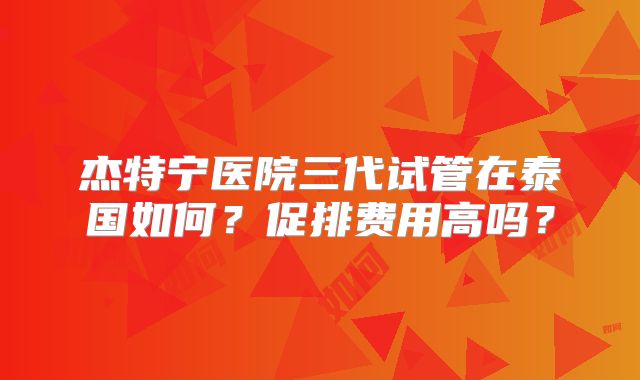 杰特宁医院三代试管在泰国如何？促排费用高吗？