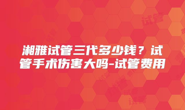 湘雅试管三代多少钱？试管手术伤害大吗-试管费用