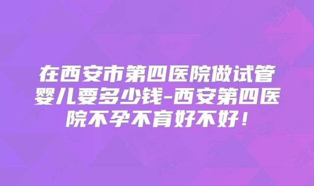 在西安市第四医院做试管婴儿要多少钱-西安第四医院不孕不育好不好！