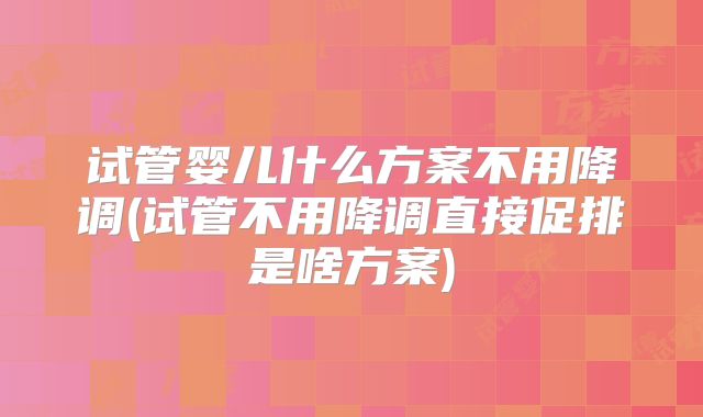 试管婴儿什么方案不用降调(试管不用降调直接促排是啥方案)