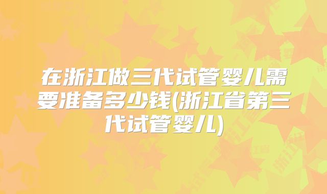 在浙江做三代试管婴儿需要准备多少钱(浙江省第三代试管婴儿)