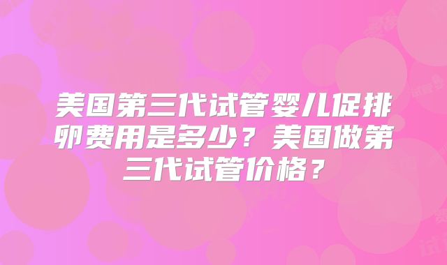 美国第三代试管婴儿促排卵费用是多少？美国做第三代试管价格？