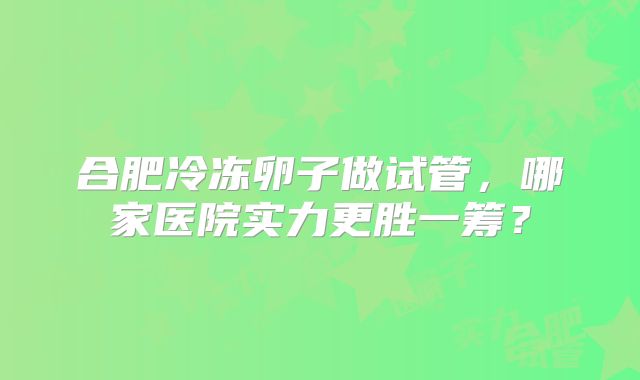 合肥冷冻卵子做试管，哪家医院实力更胜一筹？