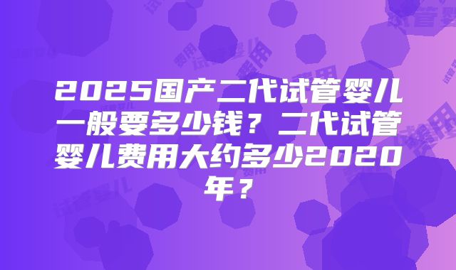 2025国产二代试管婴儿一般要多少钱？二代试管婴儿费用大约多少2020年？