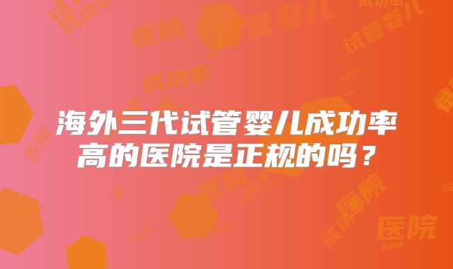 海外三代试管婴儿成功率高的医院是正规的吗?