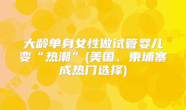 大龄单身女性做试管婴儿变“热潮”(美国、柬埔寨成热门选择)