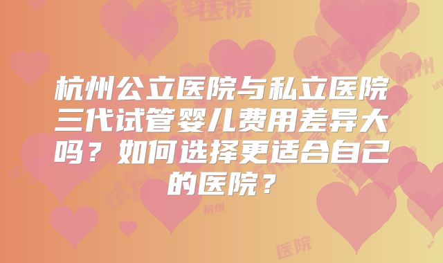 杭州公立医院与私立医院三代试管婴儿费用差异大吗？如何选择更适合自己的医院？
