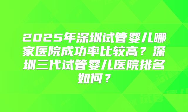 2025年深圳试管婴儿哪家医院成功率比较高？深圳三代试管婴儿医院排名如何？