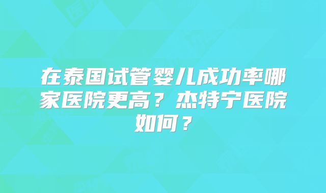 在泰国试管婴儿成功率哪家医院更高？杰特宁医院如何？