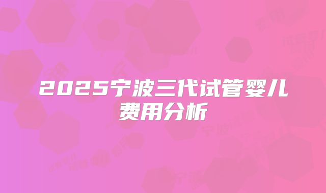 2025宁波三代试管婴儿费用分析
