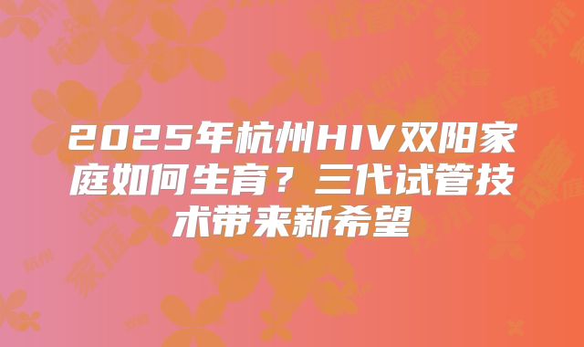 2025年杭州HIV双阳家庭如何生育？三代试管技术带来新希望