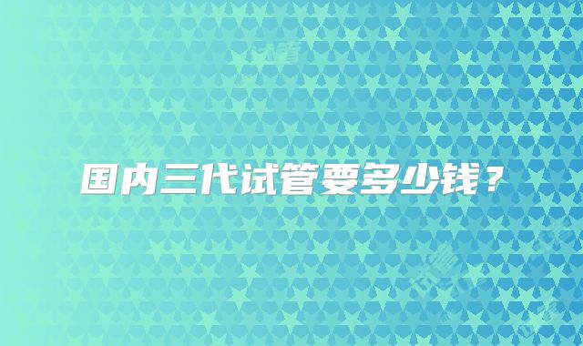 国内三代试管要多少钱？