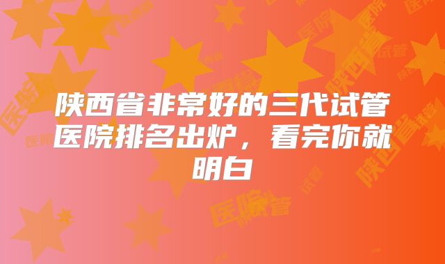 陕西省非常好的三代试管医院排名出炉，看完你就明白