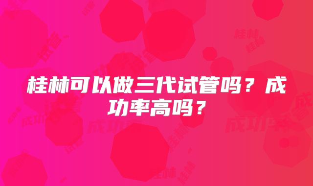 桂林可以做三代试管吗？成功率高吗？