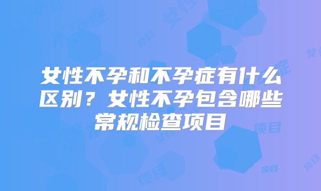 女性不孕和不孕症有什么区别？女性不孕包含哪些常规检查项目