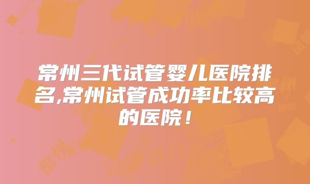 常州三代试管婴儿医院排名,常州试管成功率比较高的医院！