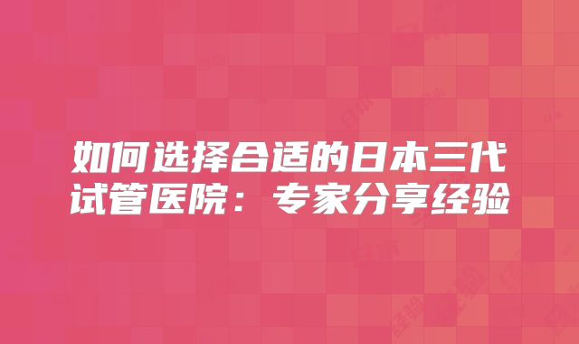 如何选择合适的日本三代试管医院：专家分享经验