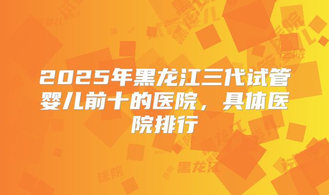 2025年黑龙江三代试管婴儿前十的医院,具体医院排行