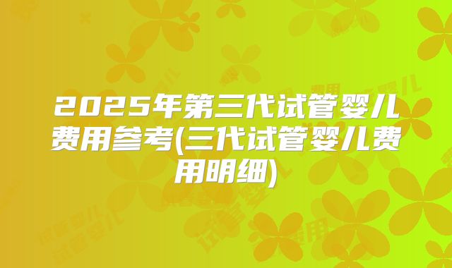 2025年第三代试管婴儿费用参考(三代试管婴儿费用明细)